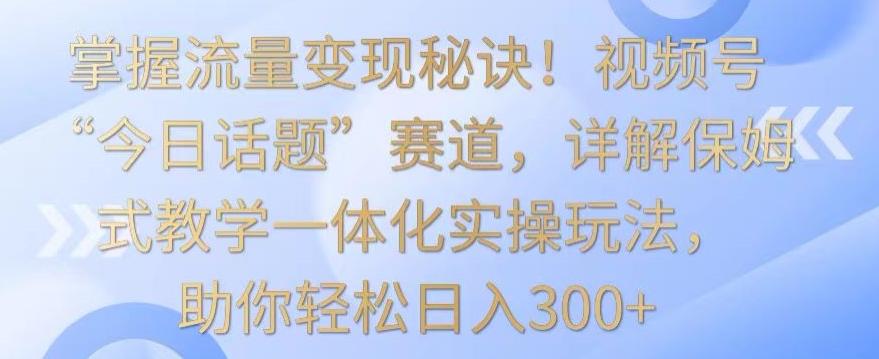 掌握流量变现秘诀！视频号“今日话题”赛道，详解保姆式教学一体化实操玩法，助你轻松日入300+-行动派