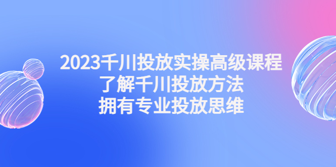 2023千川投放实操高级课程：了解千川投放方法，拥有专业投放思维-行动派