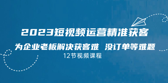 2023短视频·运营精准获客，为企业老板解决获客难 没订单等难题（12节课）-行动派