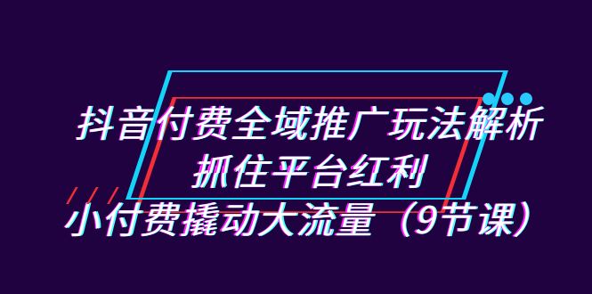 抖音付费全域推广玩法解析：抓住平台红利，小付费撬动大流量（9节课）-行动派