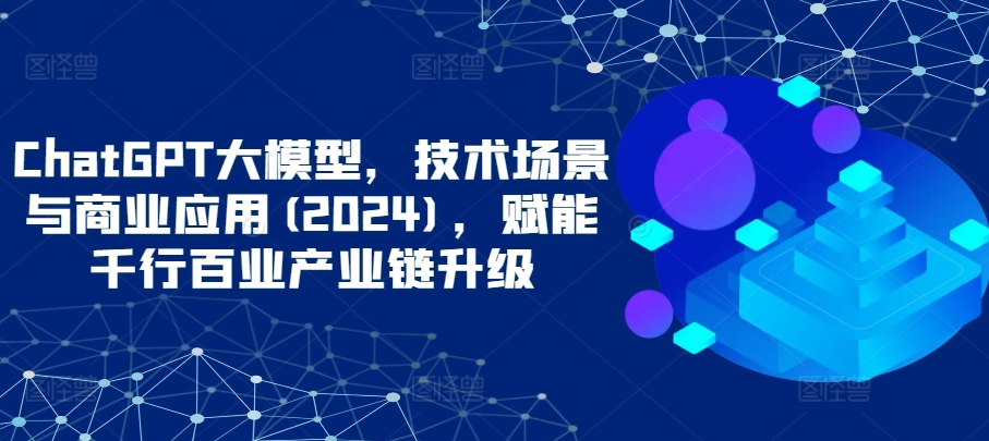 ChatGPT大模型，技术场景与商业应用(2024)，赋能千行百业产业链升级-行动派